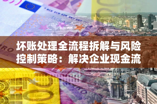 武汉坏账处理全流程拆解与风险控制策略：解决企业现金流顽疾的实战指南