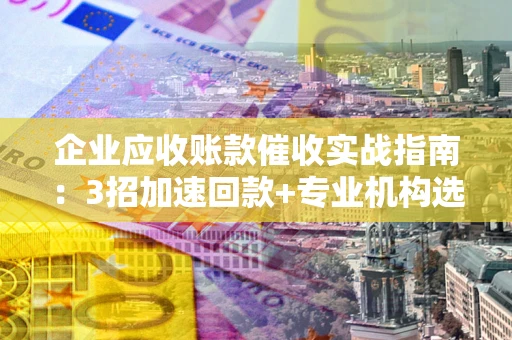 武汉企业应收账款催收实战指南：3招加速回款+专业机构选择避坑
