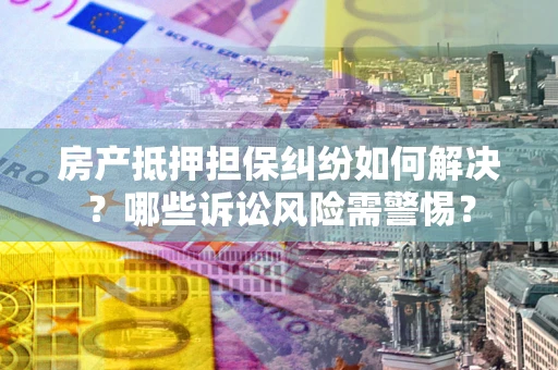 武汉房产抵押担保纠纷如何解决？哪些诉讼风险需警惕？