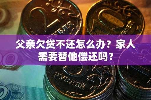 武汉父亲欠贷不还怎么办？家人需要替他偿还吗？